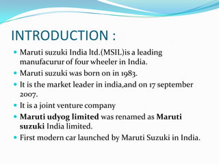 INTRODUCTION :
 Maruti suzuki India ltd.(MSIL)is a leading
    manufacurur of four wheeler in India.
   Maruti suzuki was born on in 1983.
   It is the market leader in india,and on 17 september
    2007.
   It is a joint venture company
   Maruti udyog limited was renamed as Maruti
    suzuki India limited.
   First modern car launched by Maruti Suzuki in India.
 