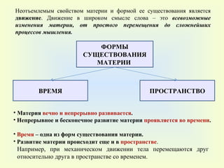 ВРЕМЯ ПРОСТРАНСТВО ФОРМЫ СУЩЕСТВОВАНИЯ МАТЕРИИ  Например, при механическом движении тела перемещаются друг относительно друга в пространстве со временем. Неотъемлемым свойством материи и формой ее существования является  движение . Движение в широком смысле слова – это  всевозможные изменения материи, от простого перемещения до сложнейших процессов мышления . Материя  вечно и непрерывно развивается . Непрерывное и бесконечное развитие материи  проявляется во времени .  Время  – одна из форм существования материи.  Развитие материи происходит еще и в  пространстве .  