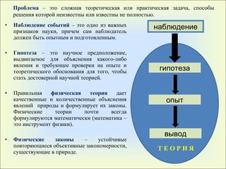 Наблюдение событий  – это одно из важных признаков науки, причем сам наблюдатель должен быть опытным и подготовленным. Гипотеза  – это научное предположение, выдвигаемое для объяснения какого-либо явления и требующее проверки на опыте и теоретического обоснования для того, чтобы стать достоверной научной теорией. Правильная  физическая теория  дает качественные и количественные объяснения явлений  природы и формулирует их законы .  Физические теории почти всегда формулируются математически (математика – это инструмент физики). Физические законы  – устойчивые повторяющиеся объективные закономерности, существующие в природе. Проблема   – это сложная теоретическая или практическая задача,   способы решения которой неизвестны или известны не полностью . наблюдение гипотеза опыт вывод Т Е О Р И Я 