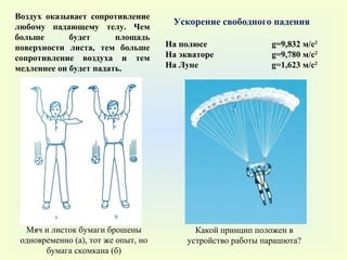 Мяч и листок бумаги брошены одновременно (а), тот же опыт, но бумага скомкана (б) На полюсе    g=9 ,832 м/с 2 На экваторе   g=9 ,780 м/с 2 На Луне   g= 1,623 м/с 2 Ускорение свободного падения Воздух оказывает сопротивление любому падающему телу. Чем больше будет площадь поверхности листа, тем больше сопротивление воздуха и тем медленнее он будет падать. Какой принцип положен в устройство работы парашюта? 