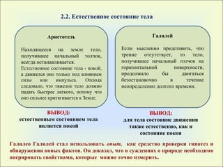 Аристотель Находящееся на земле тело, получившее начальный толчок, всегда останавливается. Естественное состояние тела - покой, а движется оно только под влиянием силы или импульса. Отсюда следовало, что тяжелое тело должно падать быстрее легкого, потому что оно сильнее притягивается к Земле. Галилей Если мысленно представить, что трение отсутствует, то тело, получившее начальный толчок на горизонтальной поверхности, продолжало бы двигаться безостановочно в течение неопределенно долгого времени. ВЫВОД : естественным состоянием тела является покой ВЫВОД : для тела состояние движения также естественно, как и состояние покоя 2.2. Естественное состояние тела  Галилео Галилей стал использовать  опыт,  как средство проверки гипотез и обнаружения новых фактов. Он доказал, что в суждениях о природе необходимо оперировать свойствами,   которые  можно точно измерить.  