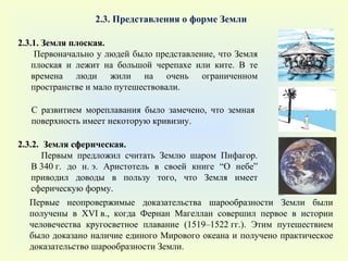2.3. Представления о форме Земли 2.3.1. Земля плоская. Первоначально у людей было представление, что Земля плоская и лежит на большой черепахе или ките. В те времена люди жили на очень ограниченном пространстве и мало путешествовали. С развитием мореплавания было замечено, что земная поверхность имеет некоторую кривизну.  2.3.2.  Земля сферическая. Первым предложил считать Землю шаром Пифагор. В 340 г. до н. э. Аристотель в своей книге  “ О небе ”  приводил доводы в пользу того, что Земля имеет сферическую форму. Первые неопровержимые доказательства шарообразности Земли были получены в XVI в., когда Фернан Магеллан совершил первое в истории человечества кругосветное плавание (1519–1522 гг.). Этим путешествием было доказано наличие единого Мирового океана и получено практическое доказательство шарообразности Земли. 