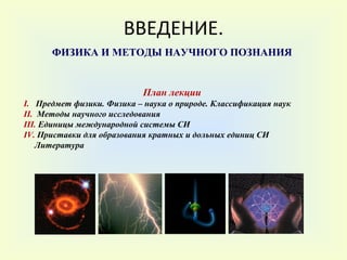 ВВЕДЕНИЕ. ФИЗИКА И МЕТОДЫ НАУЧНОГО ПОЗНАНИЯ План лекции I .  Предмет физики. Физика – наука о природе. Классификация наук  II .   Методы научного исследования III .  Единицы международной системы СИ  IV .  Приставки для образования кратных и дольных единиц СИ Литература 