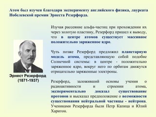 Атом был изучен благодаря эксперименту английского физика, лауреата Нобелевской премии Эрнеста Резерфорда.  Эрнест Резерфорд  (1871-1937) Изучая рассеяние альфа-частиц при прохождении их через золотую пластину, Резерфорд пришел к выводу, что  в центре атомов существует массивное положительно заряженное ядро .  Чуть позже Резерфорд предложил  планетарную модель атома , представляющую собой подобие Солнечной системы: в центре - положительно заряженное ядро, вокруг него по орбитам движутся отрицательно заряженные электроны.  Резерфорд, заложивший основы учения о радиоактивности и строении атома,  экспериментально доказал существование протонов  и высказал предположение о  возможности существования нейтральной частицы - нейтрона . Учениками Резерфорда были Петр Капица и Юлий Харитон. 