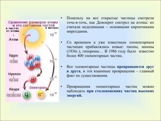 Поначалу на все открытые частицы смотрели точь-в-точь, как Демокрит смотрел на атомы: их считали неделимыми – основными кирпичиками мироздания. Со временем к уже известным   элементарным частицам прибавлялись новые :  пионы, мюоны (1936г.), гипероны… В 1986 году   было  известно более 400 элементарных частиц. Все элементарные частицы  превращаются друг в друга , и эти взаимные превращения – главный факт их существования.  Превращения элементарных частиц можно наблюдать  при столкновениях частиц высоких энергий. 