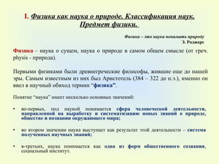 I .  Физика как наука о природе. Классификация наук. Предмет физики.   Понятие  “ наука ”  имеет несколько основных значений :   во-первых, под наукой понимается  сфера человеческой деятельности, направленной на выработку и систематизацию новых знаний о природе, обществе и познании окружающего мира ; во втором значении наука выступает как результат этой деятельности –  система полученных научных знаний ; в-третьих, наука понимается как  одна из форм общественного сознания , социальный институт. Физика  – наука о сущем, наука о природе в самом общем смысле (от греч.  physis -  природа). Первыми физиками были древнегреческие философы, жившие еще до нашей эры. Самым известным из них был Аристотель (384 – 322 до н.э.), именно он ввел в научный обиход термин  “ физика ” .  Физика – это наука понимать природу Э. Роджерс 