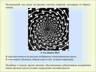 В действительности на рисунке изображены концентрические круги. В этом можно убедиться, обведя один из них  острием карандаша. Подобные и многие другие явления, обусловленные субъективным восприятием наших органов чувств, создают затруднения для наблюдателя.  А что видите Вы ? Человеческий глаз видит на рисунке систему спиралей, исходящих из общего центра.  