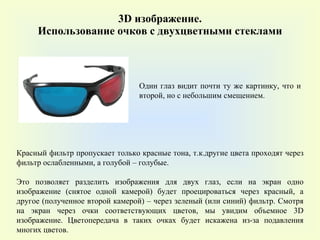 3 D  изображение. Использование очков с двухцветными стеклами Красный фильтр пропускает только красные тона, т.к.другие цвета проходят через фильтр ослабленными, а голубой – голубые.  Это позволяет разделить изображения для двух глаз, если на экран одно изображение (снятое одной камерой) будет проецироваться через красный, а другое (полученное второй камерой) – через зеленый (или синий) фильтр. Смотря на экран через очки соответствующих цветов, мы увидим объемное 3D изображение. Цветопередача в таких очках будет искажена из-за подавления многих цветов.  Один глаз видит почти ту же картинку, что и второй, но с небольшим смещением. 