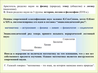 Аристотель разделял науки на  физику  (природа),  этику  (общество) и  логику  (мышление). Ф.   Бэкон разделил науки на 3 группы :   историю, поэзию и философию  (XVII в.).  Основы современной классификации наук заложил К.Сен-Симон, затем   О.Конт в XIX в. систематизировал его идеи и составил “энциклопедический ряд” : математика -> астрономия -> физика -> химия -> физиология -> социология Энциклопедический ряд теперь принято называть иерархической лестницей наук : Иногда в иерархию не включали математику на том основании, что у нее нет собственного предмета изучения. Однако математика является инструментом современной науки . Г. Галилей говорил :   “ математика - это язык, на котором написана книга природы ” . 
