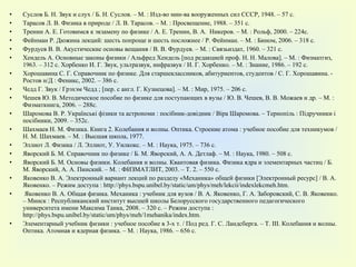 Суслов Б. Н. Звук и слух / Б. Н. Суслов. – М. : Изд-во мин-ва вооруженных сил СССР, 1948. – 57 с. Тарасов Л. В. Физика в природе / Л. В. Тарасов. – М. : Просвещение, 1988. – 351 с. Тренин А. Е. Готовимся к экзамену по физике / А. Е. Тренин, В. А.  Никеров .  – М. : Рольф, 2000. – 224с. Фейнман Р. Дюжина лекций: шесть попроще и шесть посложнее / Р. Фейнман. – М. : Бином, 2006. – 318  c . Фурдуев В. В. Акустические основы вещания / В. В. Фурдуев. – М. : Связьиздат, 1960. – 321 с. Хендель А. Основные законы физики / Альфред Хендель [под редакцией проф. Н. Н. Малова]. – М. : Физматгиз, 1963. – 312 с. Хорбенко И. Г. Звук, ультразвук, инфразвук / И. Г. Хорбенко. – М. : Знание, 1986. – 192 с. Хорошавина С. Г. Справочник по физике. Для старшеклассников, абитуриентов, студентов / С. Г. Хорошавина. - Ростов н/Д : Феникс, 2002. – 386 с. Чедд Г. Звук / Грэхэм Чедд ; [пер. с англ. Г. Кузнецова]. – М. : Мир, 1975. – 206 с. Чешев Ю. В. Методическое пособие по физике для поступающих в вузы / Ю. В. Чешев, В. В. Можаев и др. – М. : Физматкнига, 2006. – 288 c . Шаромова В. Р. Українські фізики та астрономи : посібник-довідник / Віра Шаромова. – Тернопіль : Підручники і посібники, 2009. – 352с. Шахмаев Н. М. Физика. Книга 2. Колебания и волны. Оптика. Строение атома : учебное пособие для техникумов / Н. М. Шахмаев. – М. : Высшая школа, 1977. Эллиот Л. Физика / Л. Эллиот, У. Уилкокс. – М. : Наука, 1975. – 736 с. Яворский Б. М. Справочник по физике / Б. М. Яворский, А. А. Детлаф. – М. : Наука, 1980. – 508 с. Яворский Б. М. Основы физики. Колебания и волны. Квантовая физика. Физика ядра и элементарных частиц / Б. М. Яворский, А. А. Пинский. – М. : ФИЗМАТЛИТ, 2003. – Т. 2. – 550 с. Яковенко В. А. Электронный вариант лекций по разделу «Механика» общей физики [Электронный ресурс] / В. А. Яковенко. – Режим доступа : http://phys.bspu.unibel.by/static/um/phys/meh/lekcii/indexlekcmeh.htm. Яковенко В. А. Общая физика. Механика : учебник для вузов / В. А. Яковенко, Г. А. Заборовский, С. В. Яковенко. – Минск : Республиканский институт высшей школы Белорусского государственного педагогического университета имени Максима Танка, 2008. – 320 с. – Режим доступа : http://phys.bspu.unibel.by/static/um/phys/meh/1mehanika/index.htm. Элементарный учебник физики : учебное пособие в 3-х т. / Под ред. Г. С. Ландсберга. – Т.  III . Колебания и волны. Оптика. Атомная и ядерная физика. – М. : Наука, 1986. – 656 с. 