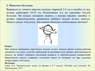 2. Монетка в бутылке Вырежьте из тонкого картона полоску шириной 2-3 см и склейте из нее кольцо диаметром 10-15 см. Расположите его на горлышке пустой бутылки. На кольцо положите монету, а внутрь введите линейку и резким горизонтальным движением выбейте кольцо из-под монеты. Монета упадет в бутылку. Как можно объяснить наблюдаемое явление? Ответ: При резком выбивании картонного кольца из-под монеты время взаимодействия указанных тел мало, поэтому небольшая по величине сила трения, действующая на монету, не может сообщить последней скорость в горизонтальном направлении. Практически монета сохраняет состояние покоя по инерции, но при удалении опоры падает в бутылку. Источник: Горев Л.А. Занимательные опыты по физике в 6-7 классах. Пособие для учителей. М.: Просвещение, 1977. 