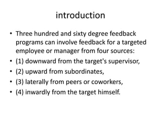 introduction
• Three hundred and sixty degree feedback
  programs can involve feedback for a targeted
  employee or manager from four sources:
• (1) downward from the target's supervisor,
• (2) upward from subordinates,
• (3) laterally from peers or coworkers,
• (4) inwardly from the target himself.
 