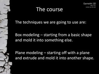 The course

The techniques we are going to use are:

Box modeling – starting from a basic shape
and mold it into something else.

Plane modeling – starting off with a plane
and extrude and mold it into another shape.
 