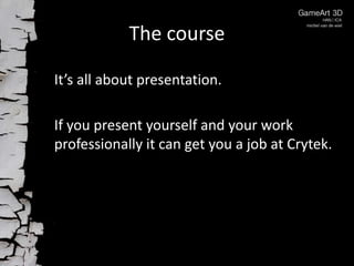 The course

It’s all about presentation.

If you present yourself and your work
professionally it can get you a job at Crytek.
 