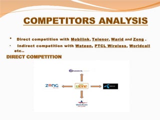 Direct competition with  Mobilink ,  Telenor ,  Warid  and  Zong  . Indirect competition with  Wateen ,  PTCL Wireless ,  Worldcall  etc.. 