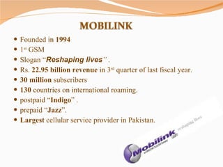 Founded in  1994   1 st  GSM Slogan “ Reshaping lives ” . Rs.  22.95 billion revenue  in 3 rd  quarter of last fiscal year.  30 million  subscribers  130  countries on international roaming. postpaid “ Indigo ” . prepaid “ Jazz ”. Largest  cellular service provider in Pakistan. 