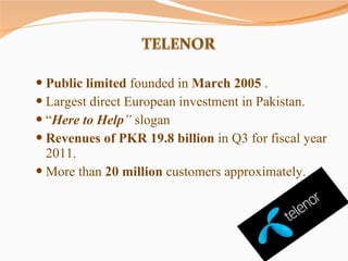Public limited  founded in  March 2005  . Largest direct European investment in Pakistan. “ Here to Help ”  slogan  Revenues of PKR 19.8 billion  in Q3 for fiscal year 2011. More than  20 million  customers approximately. 