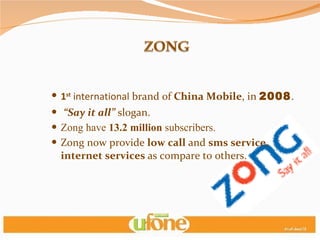 1 st  international  brand of  China Mobile , in  2008 . “ Say it all”  slogan. Zong have  13.2 million  subscribers.  Zong now provide  low call  and  sms service, internet services  as compare to others. 