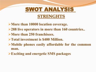 More than 10000 location coverage. 288 live operators in more than 160 countries.. More than 250 franchisees. Total investment is $400 Million. Mobile phones easily affordable for the common man.  Exciting and energetic SMS packages  
