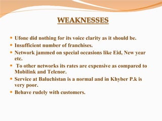 Ufone did nothing for its voice clarity as it should be. Insufficient number of franchises. Network jammed on special occasions like Eid, New year etc. To other networks its rates are expensive as compared to Mobilink and Telenor. Service at Baluchistan is a normal and in Khyber P.k is very poor. Behave rudely with customers. 