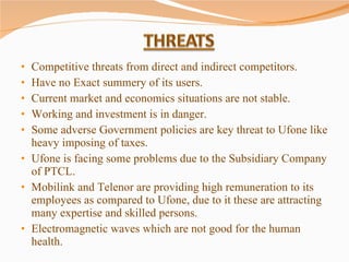 Competitive threats from direct and indirect competitors. Have no Exact summery of its users. Current market and economics situations are not stable. Working and investment is in danger. Some adverse Government policies are key threat to Ufone like heavy imposing of taxes.  Ufone is facing some problems due to the Subsidiary Company of PTCL. Mobilink and Telenor are providing high remuneration to its employees as compared to Ufone, due to it these are attracting many expertise and skilled persons.  Electromagnetic waves which are not good for the human health.  