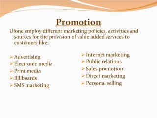 Promotion Ufone employ different marketing policies, activities and sources for the provision of value added services to customers like; Advertising Electronic media Print media Billboards SMS marketing Internet marketing Public relations Sales promotion Direct marketing Personal selling 