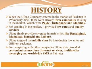 When the Ufone Company entered in the market of Pakistan in 29 th January 2001, there were already  three companies  existing in the market. Which were  Paktel ,  Instaphone  and  Mobilink . For standing in the market, it provided  low rates  and  quality services  Ufone firstly provide coverage in main cities  like  Rawalpindi ,  Islamabad, Karachi and Lahore . Ufone targeted the  middle class  by introducing low rates and different packages. For competing with other companies Ufone also provided  convenient connections  , Internet services ,  multimedia messaging  and  worldwide SMS  at flat rates. 