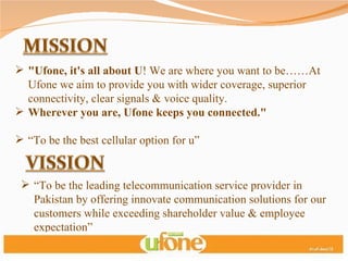 "Ufone, it's all about U ! We are where you want to be……At Ufone we aim to provide you with wider coverage, superior connectivity, clear signals & voice quality.  Wherever you are, Ufone keeps you connected." “ To be the best cellular option for u” “ To be the leading telecommunication service provider in Pakistan by offering innovate communication solutions for our customers while exceeding shareholder value & employee expectation” 