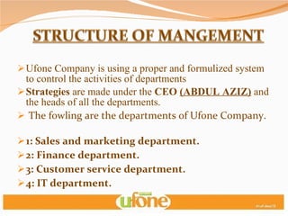 Ufone Company is using a proper and formulized system to control the activities of departments Strategies  are made under the  CEO  (ABDUL AZIZ)   and the heads of all the departments. The fowling are the departments of Ufone Company.  1: Sales and marketing department. 2: Finance department. 3: Customer service department. 4: IT department. 5: Human resource department. 