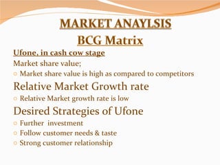 Ufone, in cash cow stage Market share value; Market share value is high as compared to competitors Relative Market Growth rate Relative Market growth rate is low Desired Strategies of Ufone Further  investment Follow customer needs & taste Strong customer relationship 