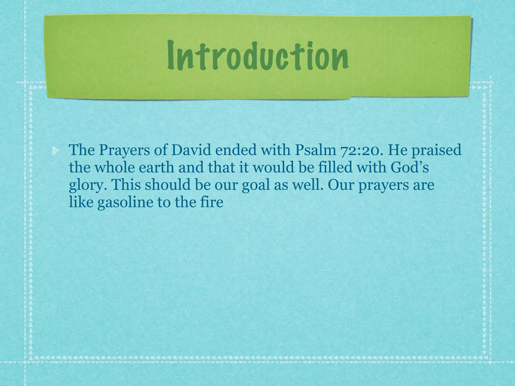 Introduction

The Prayers of David ended with Psalm 72:20. He praised
the whole earth and that it would be filled with God’s
glory. This should be our goal as well. Our prayers are
like gasoline to the fire
 