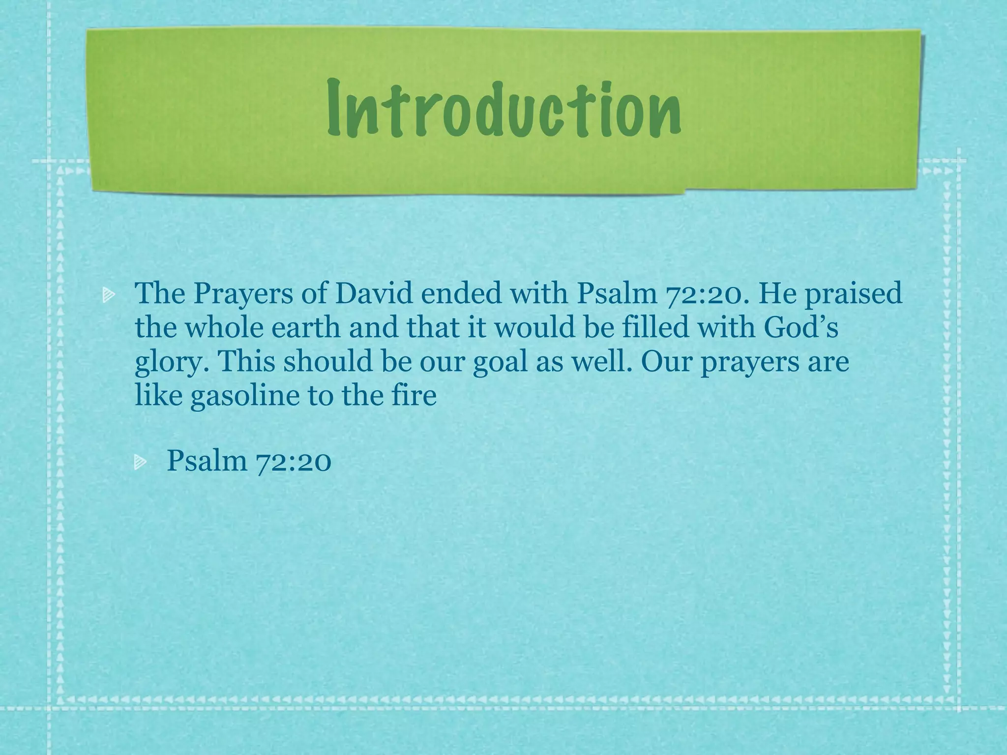 Introduction

The Prayers of David ended with Psalm 72:20. He praised
the whole earth and that it would be filled with God’s
glory. This should be our goal as well. Our prayers are
like gasoline to the fire

  Psalm 72:20
 