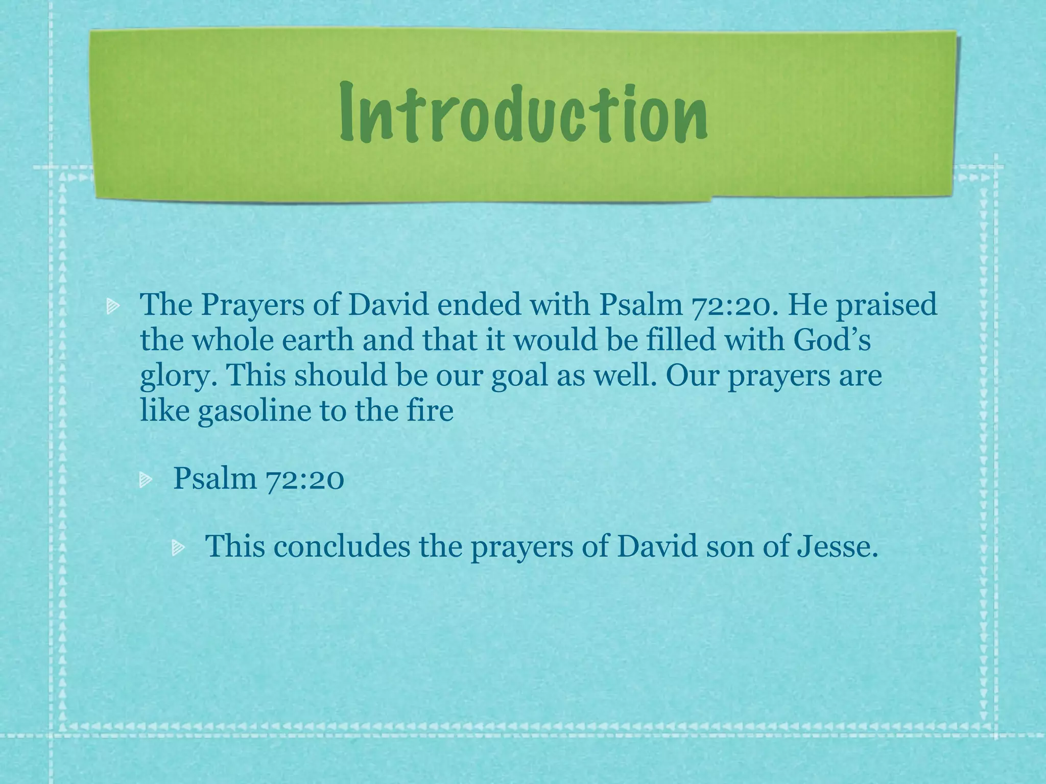 Introduction

The Prayers of David ended with Psalm 72:20. He praised
the whole earth and that it would be filled with God’s
glory. This should be our goal as well. Our prayers are
like gasoline to the fire

  Psalm 72:20

    This concludes the prayers of David son of Jesse.
 