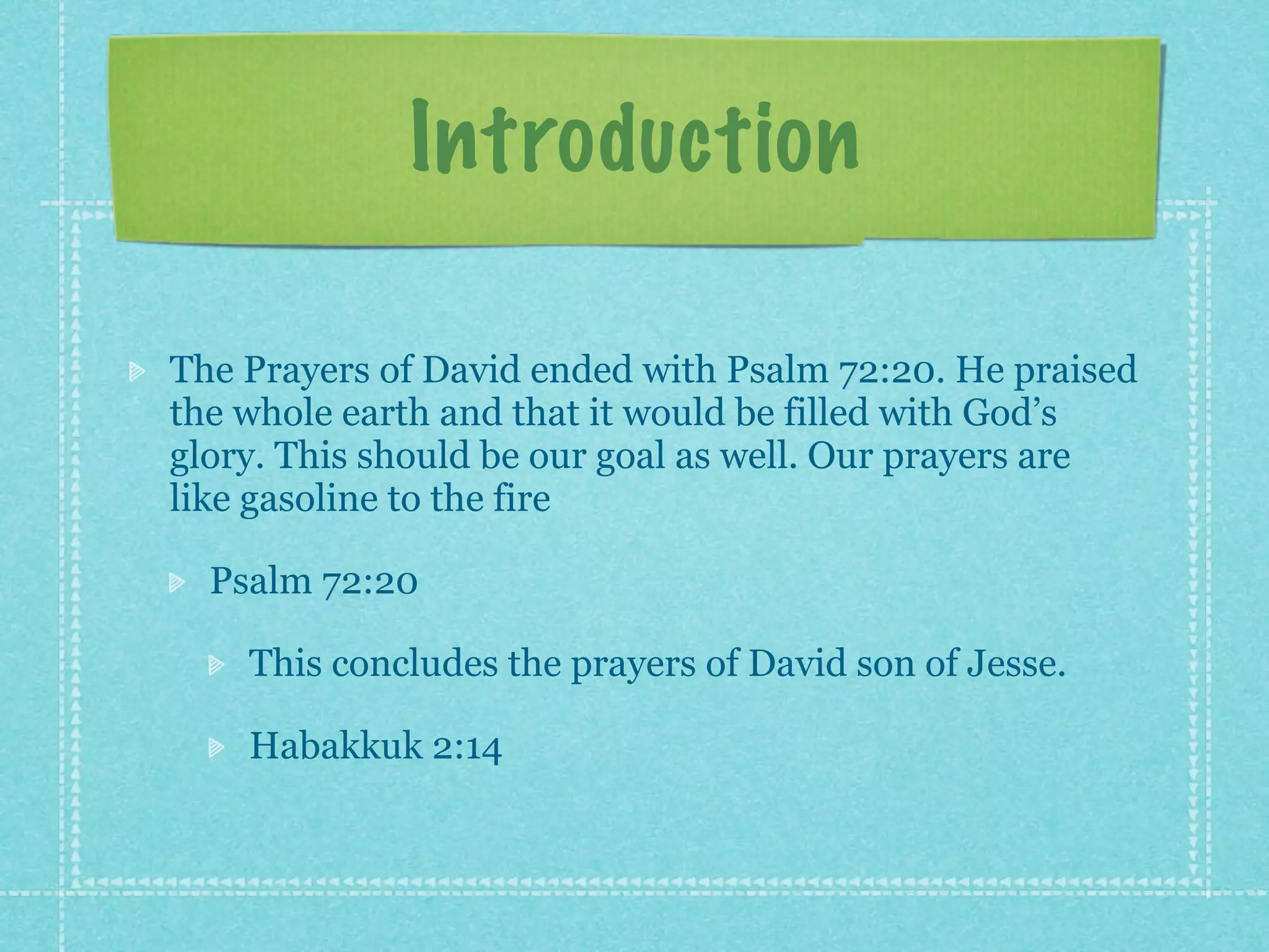 Introduction

The Prayers of David ended with Psalm 72:20. He praised
the whole earth and that it would be filled with God’s
glory. This should be our goal as well. Our prayers are
like gasoline to the fire

  Psalm 72:20

    This concludes the prayers of David son of Jesse.

    Habakkuk 2:14
 