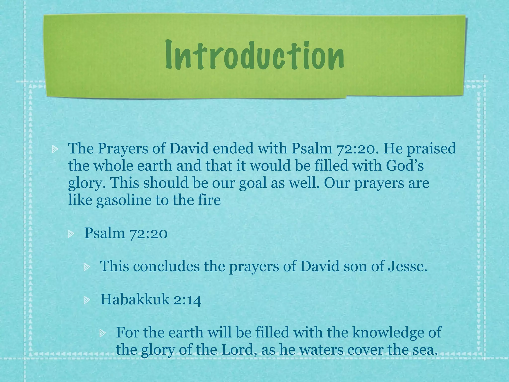 Introduction

The Prayers of David ended with Psalm 72:20. He praised
the whole earth and that it would be filled with God’s
glory. This should be our goal as well. Our prayers are
like gasoline to the fire

  Psalm 72:20

    This concludes the prayers of David son of Jesse.

    Habakkuk 2:14

      For the earth will be filled with the knowledge of
      the glory of the Lord, as he waters cover the sea.
 