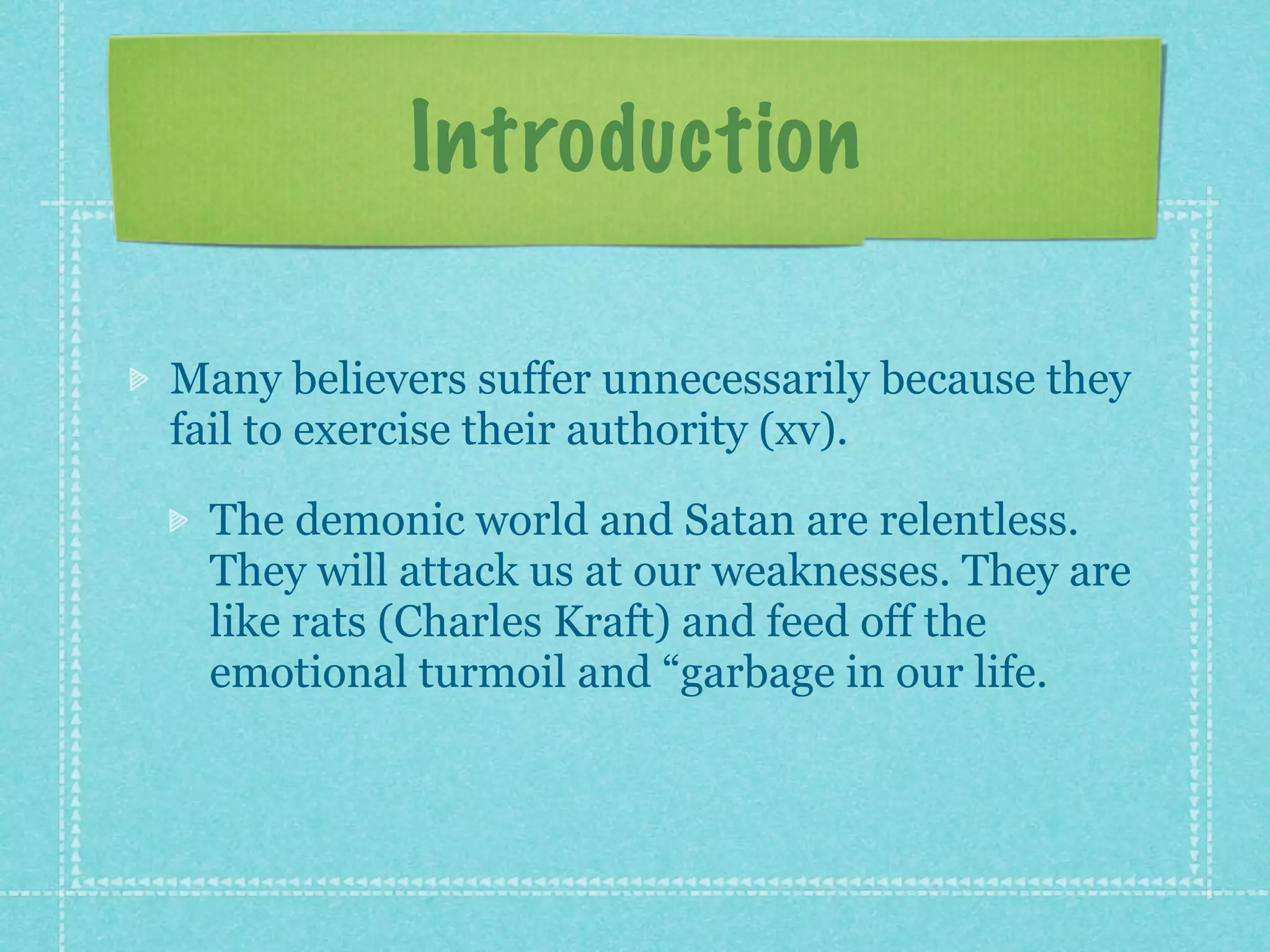 Introduction

Many believers suffer unnecessarily because they
fail to exercise their authority (xv).

 The demonic world and Satan are relentless.
 They will attack us at our weaknesses. They are
 like rats (Charles Kraft) and feed off the
 emotional turmoil and “garbage in our life.
 