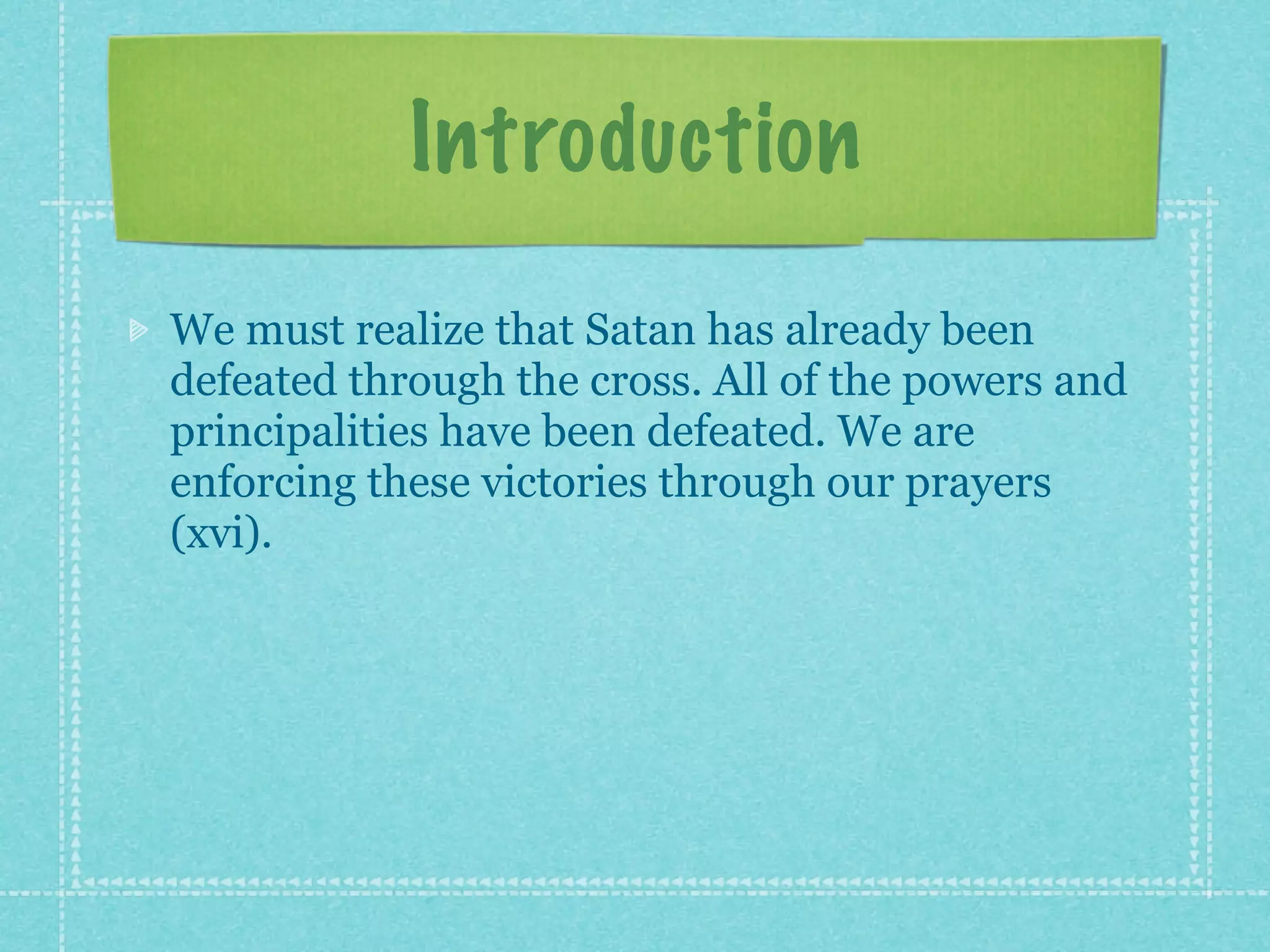 Introduction
We must realize that Satan has already been
defeated through the cross. All of the powers and
principalities have been defeated. We are
enforcing these victories through our prayers
(xvi).
 