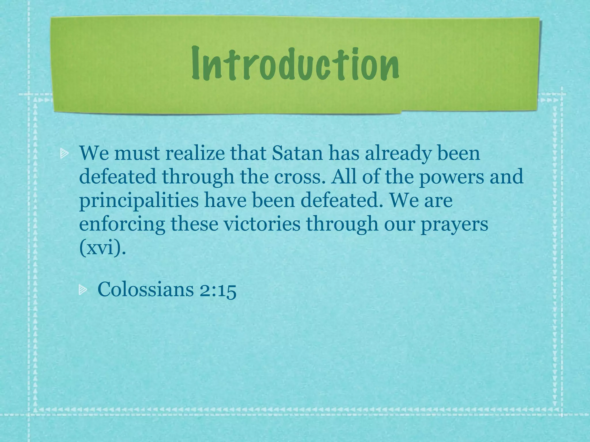 Introduction
We must realize that Satan has already been
defeated through the cross. All of the powers and
principalities have been defeated. We are
enforcing these victories through our prayers
(xvi).

  Colossians 2:15
 
