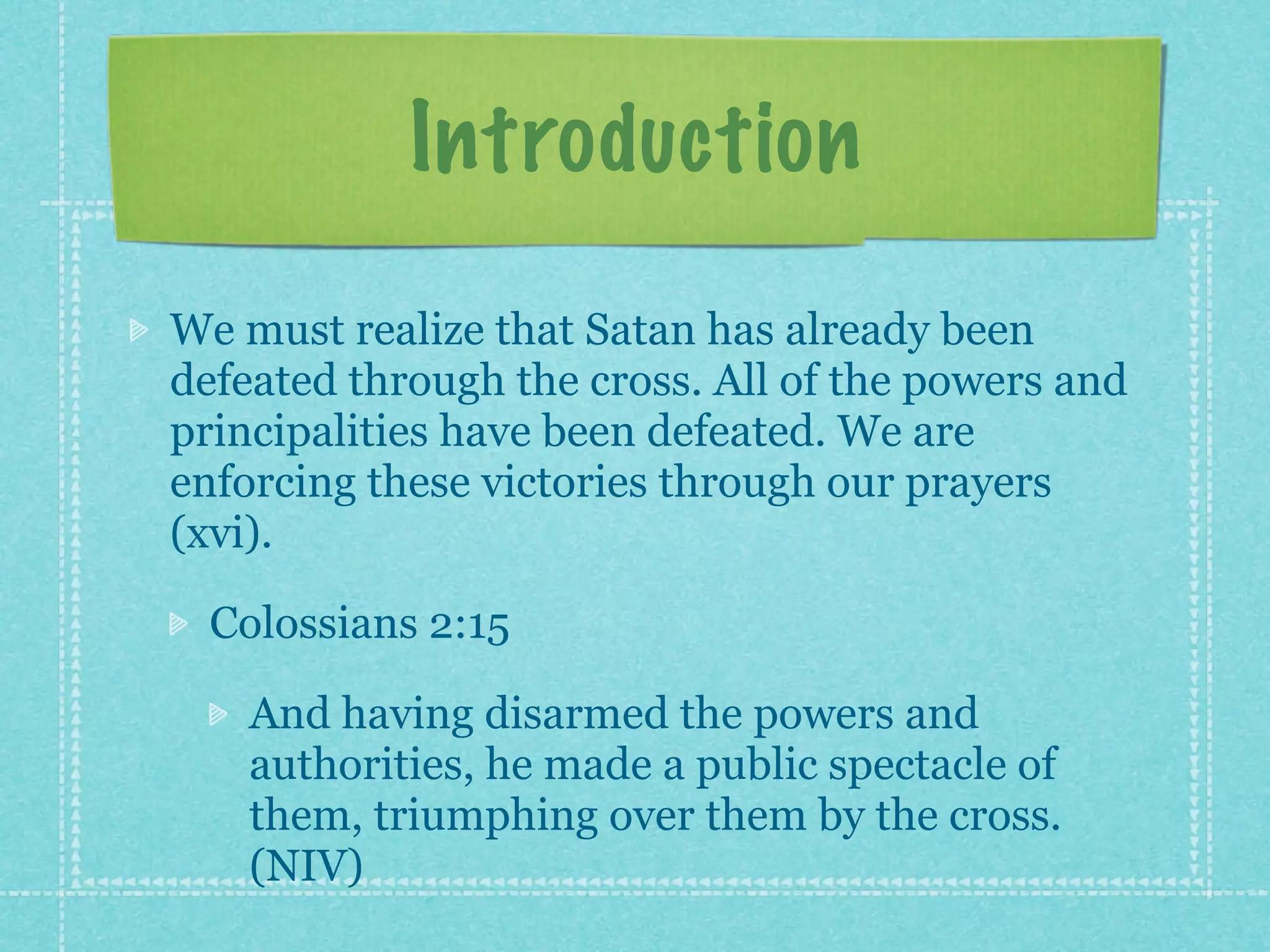 Introduction
We must realize that Satan has already been
defeated through the cross. All of the powers and
principalities have been defeated. We are
enforcing these victories through our prayers
(xvi).

  Colossians 2:15

    And having disarmed the powers and
    authorities, he made a public spectacle of
    them, triumphing over them by the cross.
    (NIV)
 
