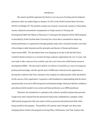 Introduction

       My master's portfolio represents the finale to over one year of training and development

education where my studies began on January 10, 2011 at the North Carolina State University

(NCSU) in Raleigh, NC.The portfolio contains my research, coursework, narratives, future plans,

resume, and poster presentation in preparation as I begin acareer in Training and

Development(T&D).The Master of Education in Training & Development (M.Ed T&D) program

as described by North Carolina State University has a focus that is committed to improving

human performance in organizations through graduate study and is structured around a core body

of knowledge in adult education and the principles and theories of human performance

improvement (HPI). The description alone was intriguing to me due to the fact that I have

worked in human resources as a recruiter for large corporate organizations for over 12 years, and

was ready to take a step out of my comfort zone into a new focus area within human resources

development (HRD). The end result would be two-fold as I viewed this as a way to leverage my

professional knowledge with this specific facet of HRD and it allowed me the opportunity to

develop the workforce that I have attracted to the company by enhancing their skills and abilities

for the success of the organization. I acquired a solid foundation in understanding both the theory

and practicality involved in HPI and gained newfound knowledge which provided the confidence

and enhanced skills needed in my current and future profession as an HRD practitioner.

       Therefore, this introduction is a prelude to the collective portfolio and provides personal

insight from what I learned from the theoretical frameworks established by exemplars within

T&D and the progressions that were made in both my personal and professional skills while

being enrolled in the program. The portfolio will examine what I thought were three main

emerging themes found in the program involving Ethics, Performance, and Task Analysis that
 