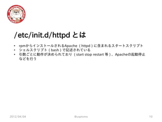 /etc/init.d/httpd とは
  •   rpmからインストールされるApache ( httpd ) に含まれるスタートスクリプト
  •   シェルスクリプト ( bash ) で記述されている
  •   引数ごとに動作が決められており ( start stop restart 等 ) 、Apacheの起動停止
      などを行う




2012/04/04                   @usptomo                         10
 