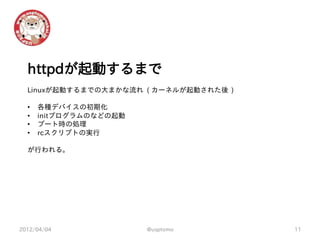 httpdが起動するまで
  Linuxが起動するまでの大まかな流れ ( カーネルが起動された後 )

  •   各種デバイスの初期化
  •   initプログラムのなどの起動
  •   ブート時の処理
  •   rcスクリプトの実行

  が行われる。




2012/04/04              @usptomo        11
 