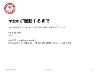 httpdが起動するまで
  /etc/init.d とは -> /etc/rc.d/init.d のシンボリックリンク

  sh-3.2$ pwd
  /etc

  sh-3.2$ ls -lA | grep init.d
  lrwxrwxrwx 1 root root 11 Jun 20 2010 init.d -> rc.d/init.d




2012/04/04                          @usptomo                    12
 