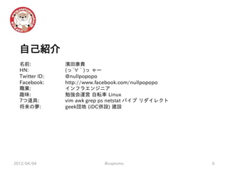 自己紹介
  名前:           濱田康貴
  HN:           (っ´∀｀)っ ゃー
  Twitter ID:   @nullpopopo
  Facebook:     http://www.facebook.com/nullpopopo
  職業:           インフラエンジニア
  趣味:           勉強会運営 自転車 Linux
  7つ道具:         vim awk grep ps netstat パイプ リダイレクト
  将来の夢:         geek団地 (iDC併設) 建設




2012/04/04                  @usptomo                 6
 