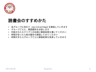 読書会のすすめかた
  •   各グループに別れて /etc/init.d/httpd を解読していきます
  •   グループごとに、解読箇所を分担します
  •   印刷されたスクリプトの右側に解読結果を書いてください
  •   時間が余ったら他の箇所も解読してみてください
  •   時間がきたらグループごとに解読結果を発表していきます




2012/04/04                 @usptomo           8
 