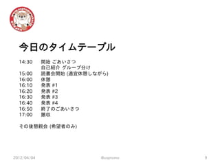今日のタイムテーブル
  14:30      開始 ごあいさつ
             自己紹介 グループ分け
  15:00      読書会開始 (適宜休憩しながら)
  16:00      休憩
  16:10      発表 #1
  16:20      発表 #2
  16:30      発表 #3
  16:40      発表 #4
  16:50      終了のごあいさつ
  17:00      撤収

  その後懇親会 (希望者のみ)




2012/04/04                 @usptomo   9
 