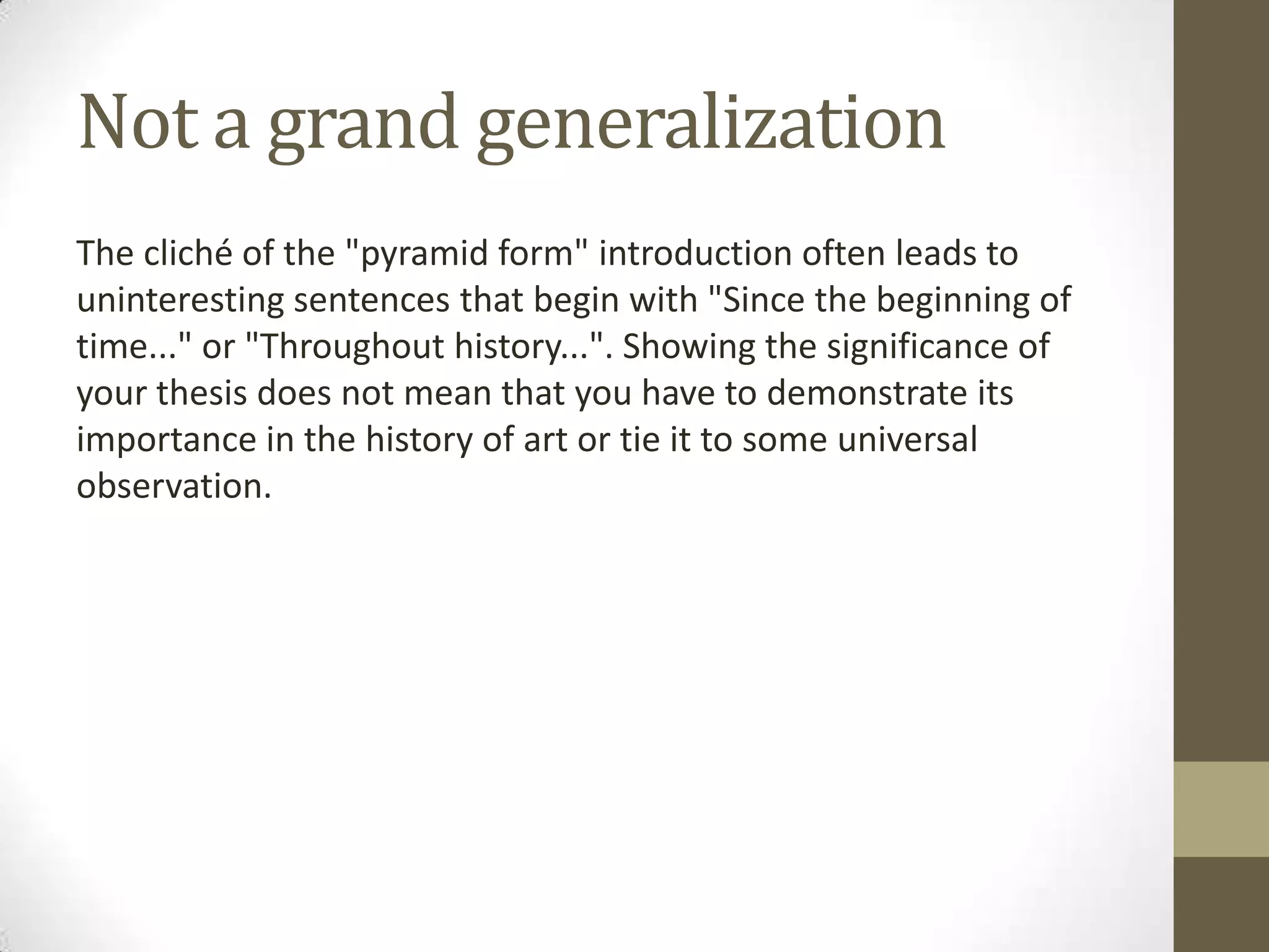 Not a grand generalization
The cliché of the "pyramid form" introduction often leads to
uninteresting sentences that begin with "Since the beginning of
time..." or "Throughout history...". Showing the significance of
your thesis does not mean that you have to demonstrate its
importance in the history of art or tie it to some universal
observation.
 