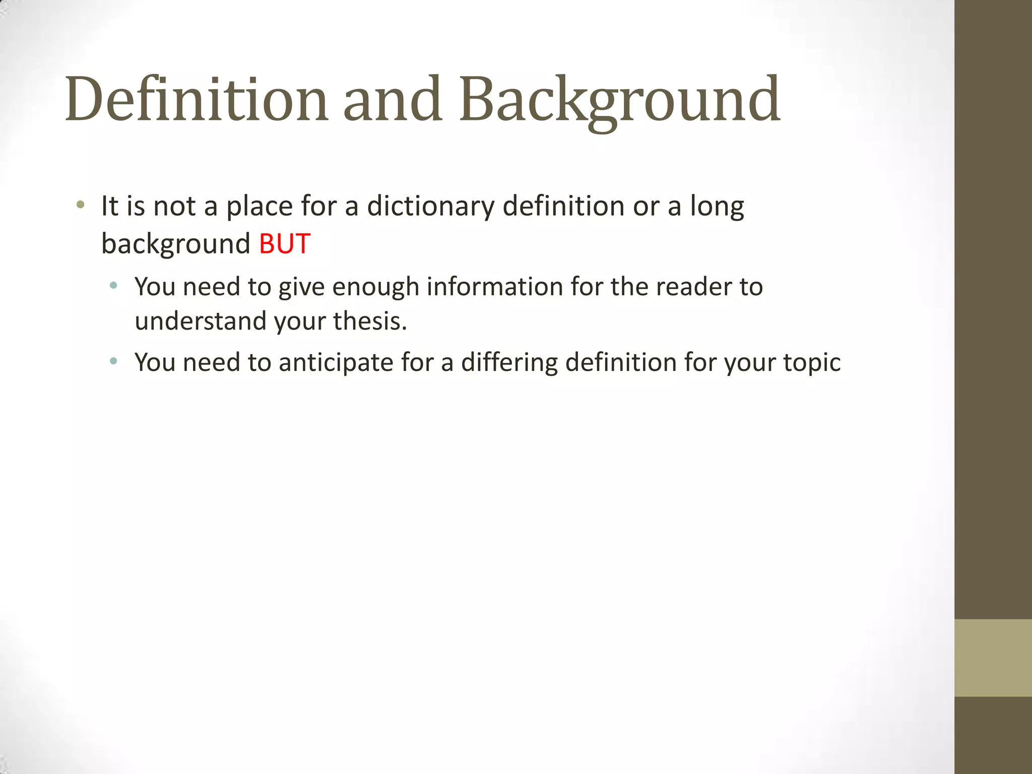 Definition and Background
• It is not a place for a dictionary definition or a long
  background BUT
  • You need to give enough information for the reader to
    understand your thesis.
  • You need to anticipate for a differing definition for your topic
 