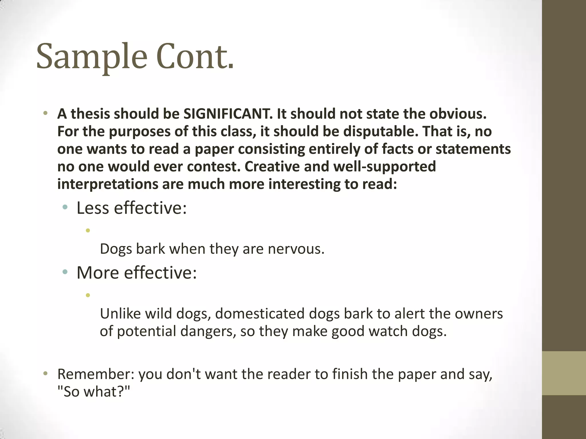Sample Cont.
• A thesis should be SIGNIFICANT. It should not state the obvious.
  For the purposes of this class, it should be disputable. That is, no
  one wants to read a paper consisting entirely of facts or statements
  no one would ever contest. Creative and well-supported
  interpretations are much more interesting to read:
  • Less effective:
      •
          Dogs bark when they are nervous.
  • More effective:
      •
          Unlike wild dogs, domesticated dogs bark to alert the owners
          of potential dangers, so they make good watch dogs.

• Remember: you don't want the reader to finish the paper and say,
  "So what?"
 