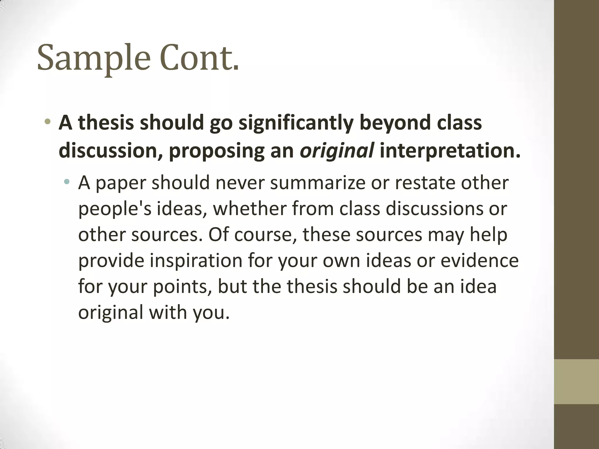 Sample Cont.
• A thesis should go significantly beyond class
  discussion, proposing an original interpretation.
  • A paper should never summarize or restate other
    people's ideas, whether from class discussions or
    other sources. Of course, these sources may help
    provide inspiration for your own ideas or evidence
    for your points, but the thesis should be an idea
    original with you.
 